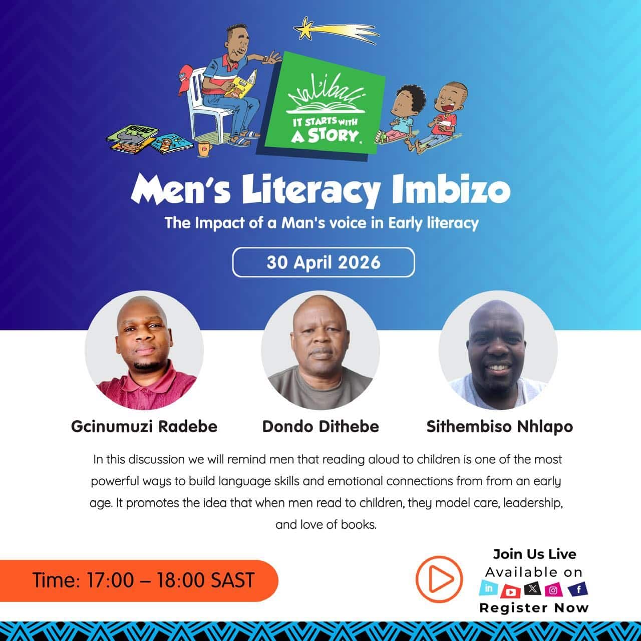 A man’s voice matters in a child’s reading journey.

Join Nal’ibali for the Men’s Literacy Imbizo as we explore the powerful role men play in shaping early literacy, building language skills, and nurturing meaningful connections through reading.

📅 30 April 2026
⏰ 17:00 – 18:00 SAST

Be part of an important conversation with Gcinumuzi Radebe, Dondo Dithebe, and Sithembiso Nhlapo as they share insights on how reading aloud can inspire, guide, and uplift young minds.

Let’s come together to champion reading, storytelling, and positive male role models in children’s lives.

Register now and join us live:
https://streamyard.com/watch/Y89F4Uu5hZss

Men’s Literacy Imbizo initiatives like this are designed to encourage men to become active reading role models and build a culture of reading in their communities.